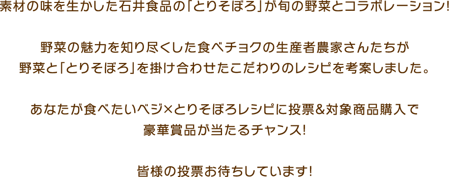 素材の味を生かした石井食品の「とりそぼろ」が旬の野菜とコラボレーション！ 野菜の魅力を知り尽くした食べチョクの生産者農家さんたちが野菜と「とりそぼろ」を掛け合わせたこだわりのレシピを考案しました。あなたが食べたいベジ×とりそぼろレシピに投票＆対象商品購入で豪華賞品が当たるチャンス！皆様の投票お待ちしています！