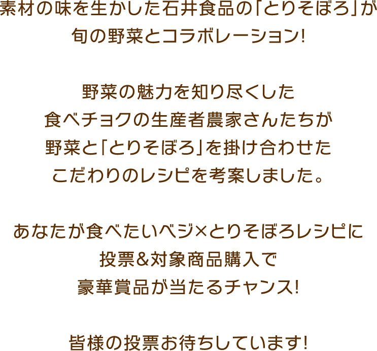 素材の味を生かした石井食品の「とりそぼろ」が旬の野菜とコラボレーション！ 野菜の魅力を知り尽くした食べチョクの生産者農家さんたちが野菜と「とりそぼろ」を掛け合わせたこだわりのレシピを考案しました。あなたが食べたいベジ×とりそぼろレシピに投票＆対象商品購入で豪華賞品が当たるチャンス！皆様の投票お待ちしています！