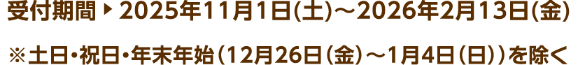 受付期間 2025年11月1日(土)～2026年2月13日(金) ※土日・祝日・年末年始（12月26日（金）～1月4日（日））を除く