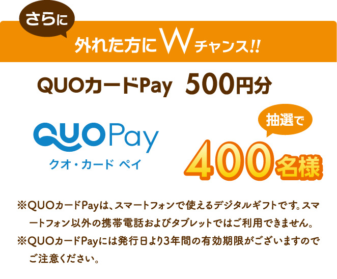 さらに外れた方にWチャンス!!QUOカードPay  500円分 抽選で400名様 ※QUOカードPayは、スマートフォンで使えるデジタルギフトです。スマートフォン以外の携帯電話およびタブレットではご利用できません。 ※QUOカードPayには発行日より3年間の有効期限がございますのでご注意ください。