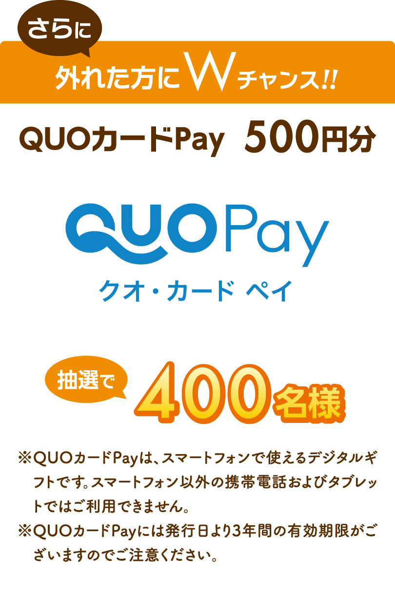 さらに外れた方にWチャンス!!QUOカードPay  500円分 抽選で400名様 ※QUOカードPayは、スマートフォンで使えるデジタルギフトです。スマートフォン以外の携帯電話およびタブレットではご利用できません。 ※QUOカードPayには発行日より3年間の有効期限がございますのでご注意ください。