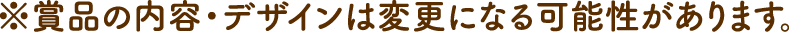※賞品の内容・デザインは変更になる可能性があります。