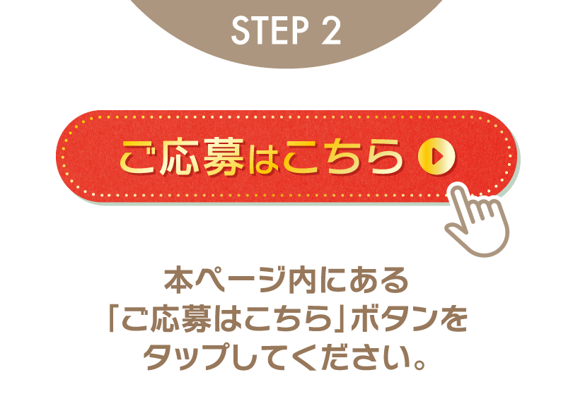 STEP2 ご応募はこちら 本ページ内にある「ご応募はこちら」ボタンをタップしてください。