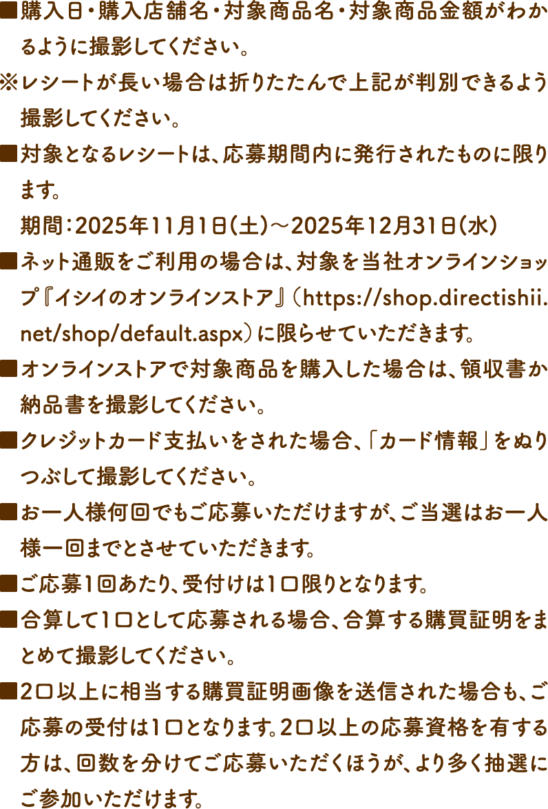 ■購入日・購入店舗名・対象商品名・対象商品金額がわかるように撮影してください。
				※レシートが長い場合は折りたたんで上記が判別できるよう撮影してください。■対象となるレシートは、応募期間内に発行されたものに限ります。期間：2025年11月1日(土)～2025年12月31日(水)■ネット通販をご利用の場合は、対象を当社オンラインショップ『イシイのオンラインストア』（https://shop.directishii.net/shop/default.aspx）に限らせていただきます。■オンラインストアで対象商品を購入した場合は、領収書か納品書を撮影してください。■クレジットカード支払いをされた場合、「カード情報」をぬりつぶして撮影してください。■お一人様何回でもご応募いただけますが、ご当選はお一人様一回までとさせていただきます。■ご応募1回あたり、受付けは1口限りとなります。■合算して1口として応募される場合、合算する購買証明をまとめて撮影してください。■2口以上に相当する購買証明画像を送信された場合も、ご応募の受付は1口となります。2口以上の応募資格を有する方は、回数を分けてご応募いただくほうが、より多く抽選にご参加いただけます。