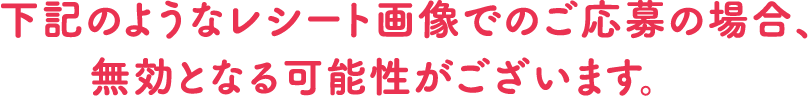 下記のようなレシート画像でのご応募の場合、無効となる可能性がございます。
